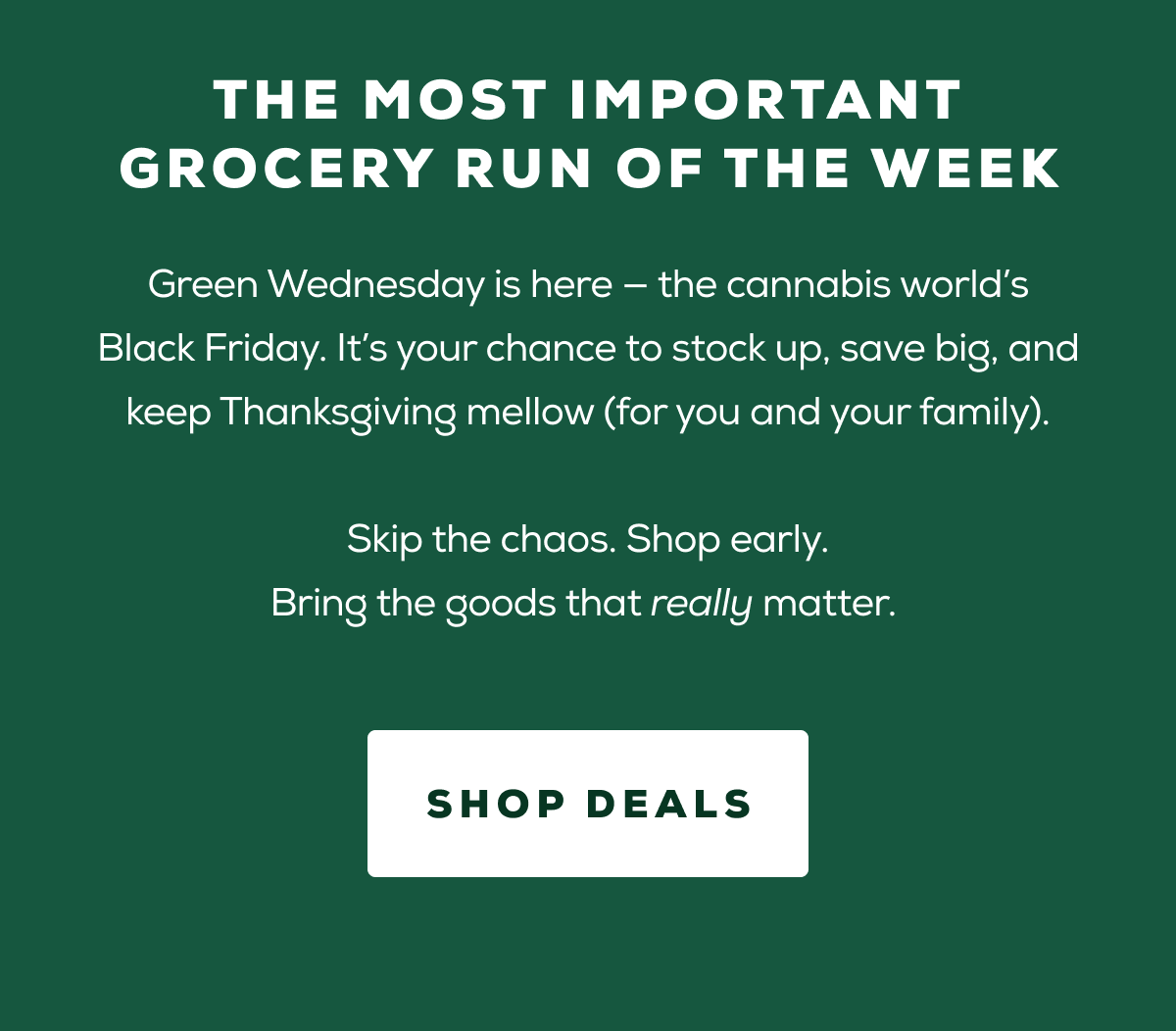 The most important grocery run of the week - Green Wednesday is here — the cannabis world’s Black Friday. It’s your chance to stock up, save big, and keep Thanksgiving mellow (for you&nbsp;and&nbsp;your family).  Skip the chaos. Shop early. Bring the goods that really matter.&nbsp;