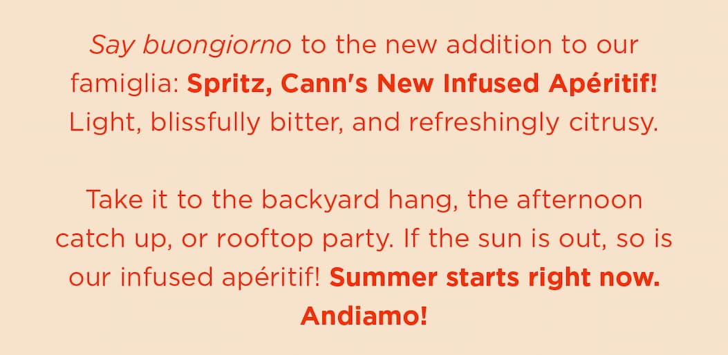 Say buongiorno to the new addition to our famiglia: Spritz, Cann's New Infused Apéritif! Light, blissfully bitter, and refreshingly citrusy. Take it to the backyard hang, the afternoon catch up, or rooftop party. If the sun is out, so is our infused apéritif!  Summer starts right now. Andiamo!