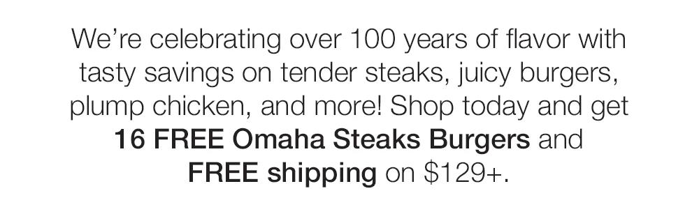 We're celebrating over 100 years of flavor with tasty savings on tender steaks, juicy burgers, plump chicken, and more! Shop today and get 16 FREE Omaha Steaks Burgers and FREE shipping on $129+.