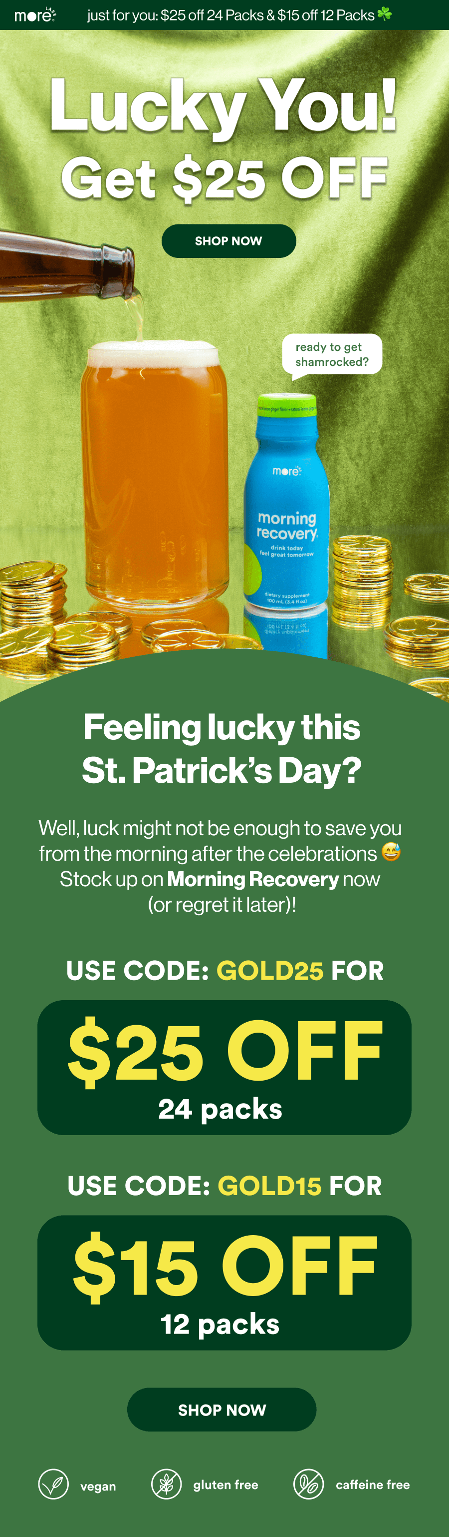 Feeling lucky this St. Patricks Day?  Well luck might not be enough to save you from the morning after the celebrations. Stock up on Morning Recovery now ( Or regret it later)! Use code GOLD25 for $25 off 24 packs, use code GOLD15 for $15 off 12 packs.