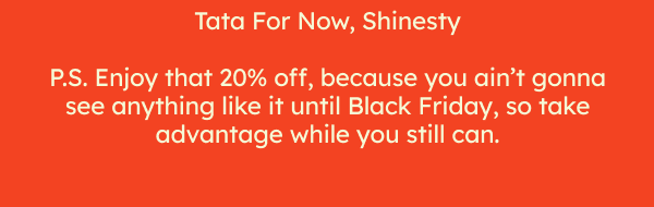 P.S. Enjoy that 20% off, because you ain't gonna see anything like it until Black Friday. 