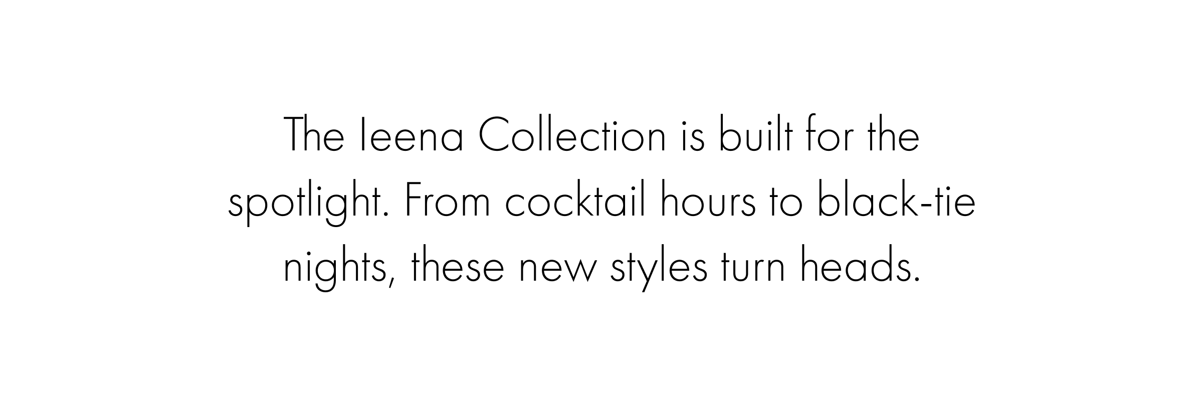 The Ieena Collection is built for the spotlight. From cocktail hours to black-tie nights, these new styles turn heads.