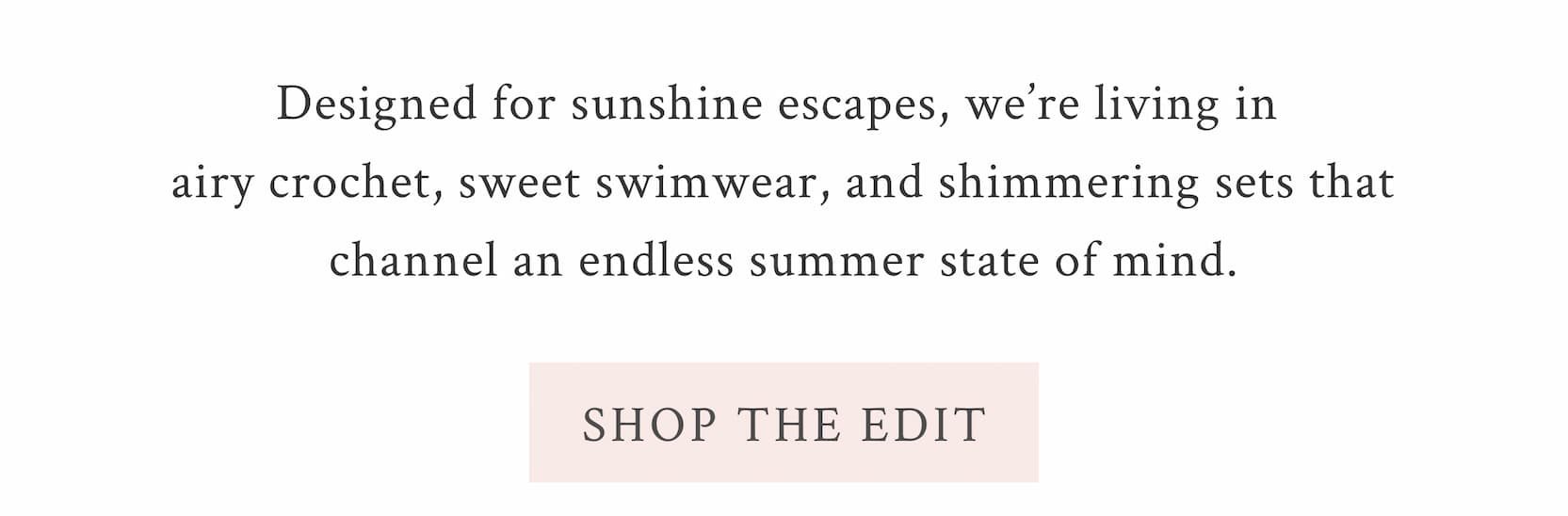 Designed for sunshine escapes, we’re living in airy crochet, sweet swimwear, and shimmering sets that channel an endless summer state of mind. <SHOP THE EDIT>