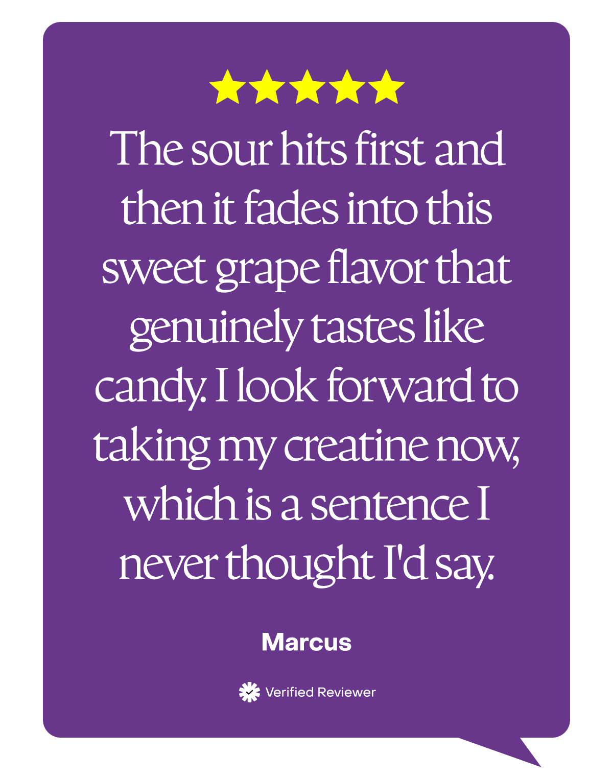 "The sour hits first and then it fades into this sweet grape flavor that genuinely tastes like candy. I look forward to taking my creatine now, which is a sentence I never thought I'd say." - Marcus