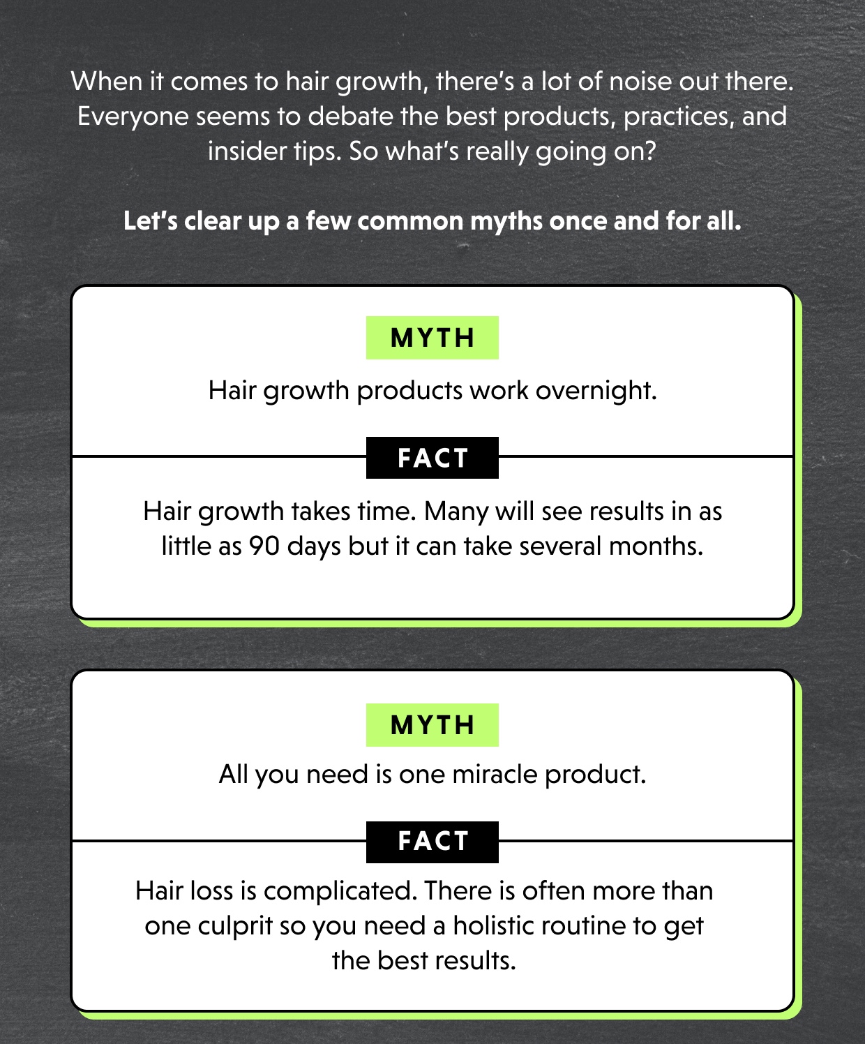 When it comes to hair growth, there’s a lot of noise out there. Everyone seems to debate the best products, practices, and insider tips. So what’s really going on? MYTH 	Hair growth products work overnight.  	FACT Hair growth takes time. Many will see results in as little as 90 days but it can take several months. MYTH 	All you need is one miracle product.  	FACT Hair loss is complicated. There is often more than one culprit so you need a holistic routine to get the best results. 