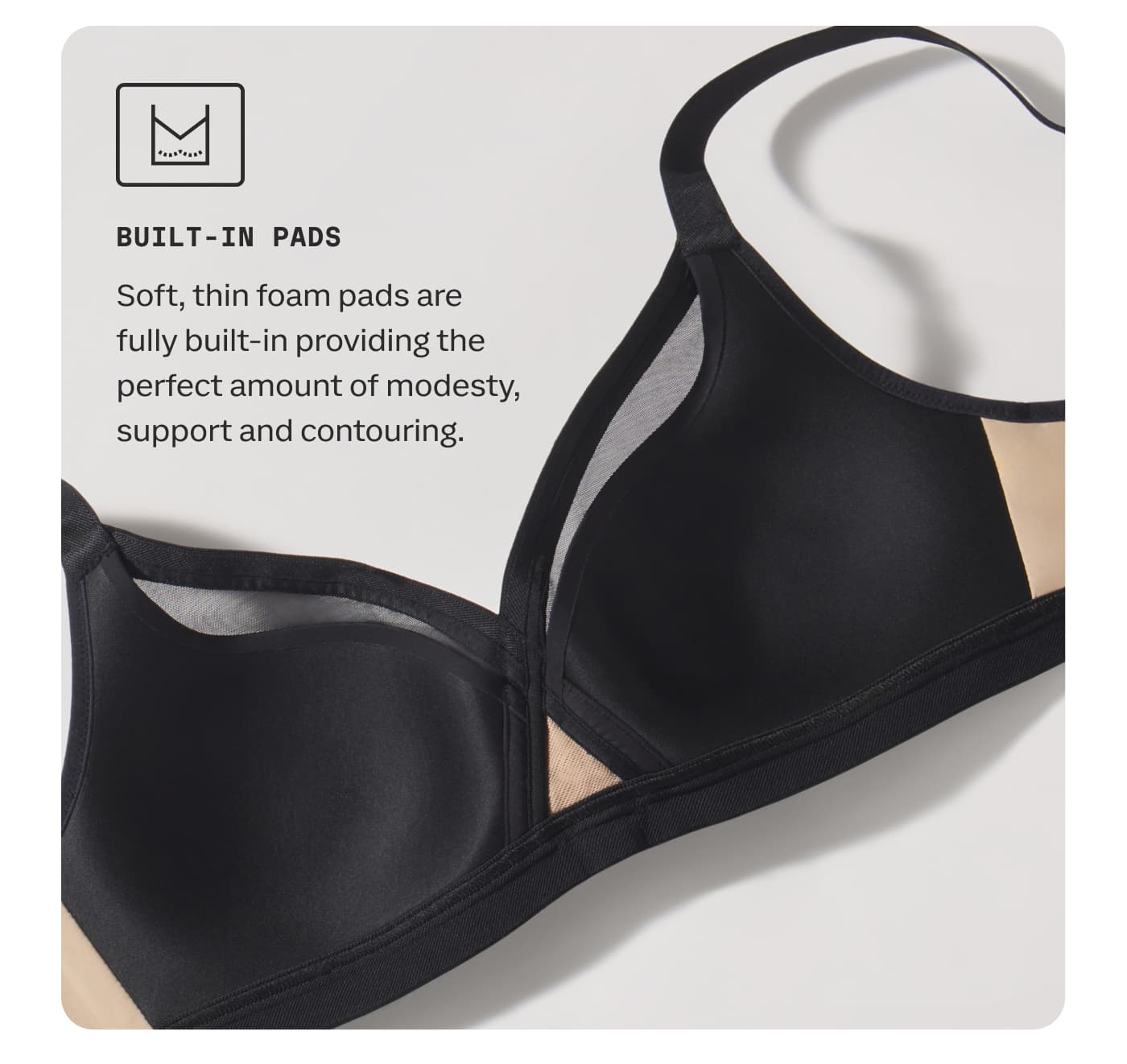 BUILT-IN PADS | Soft, thin foam pads are fully built-in providing the perfect amount of modesty, support and contouring.