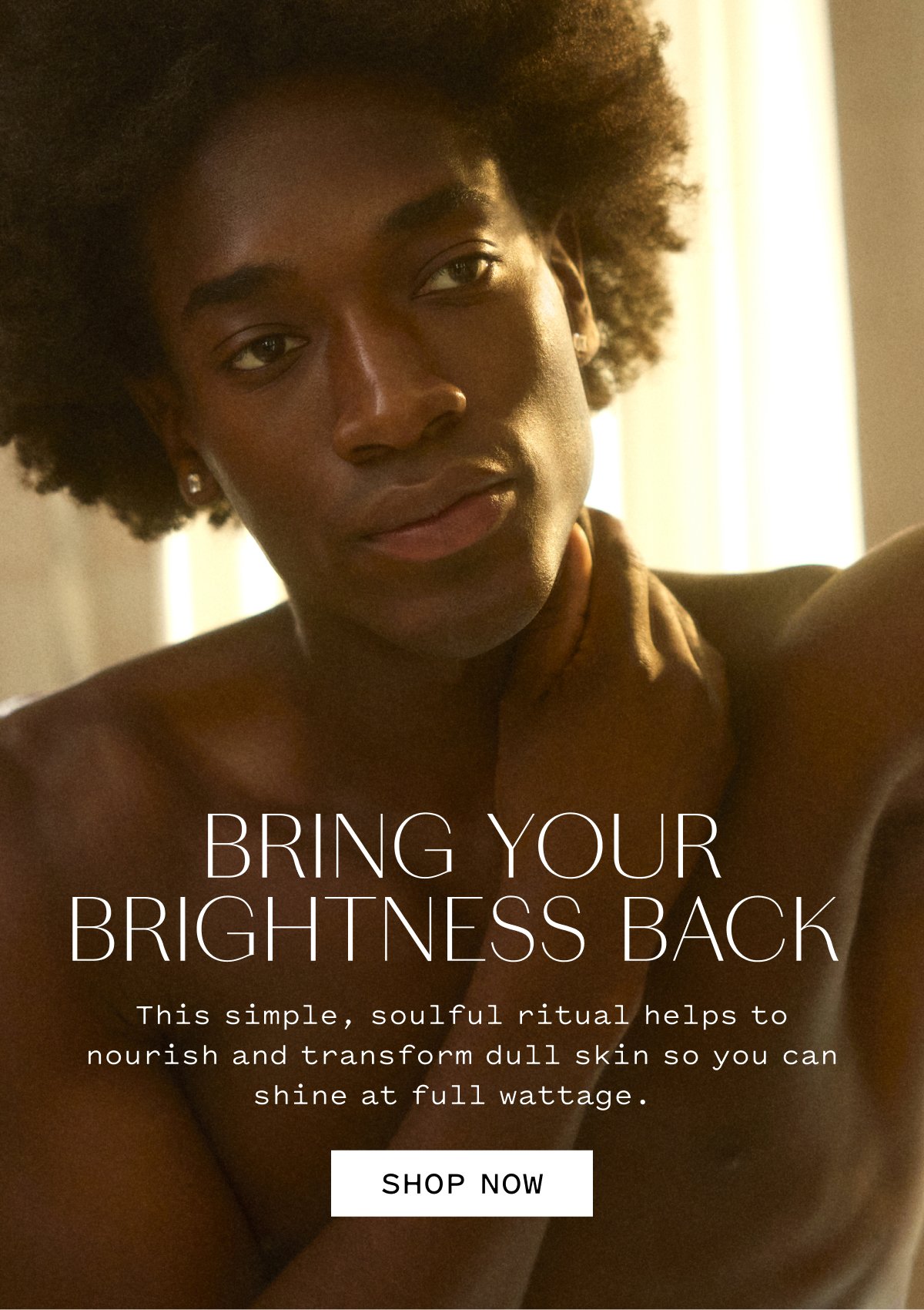 BRING YOUR BRIGHTNESS BACK This simple, soulful ritual helps to nourish and transform dull skin so you can shine at full wattage.  SHOP NOW
