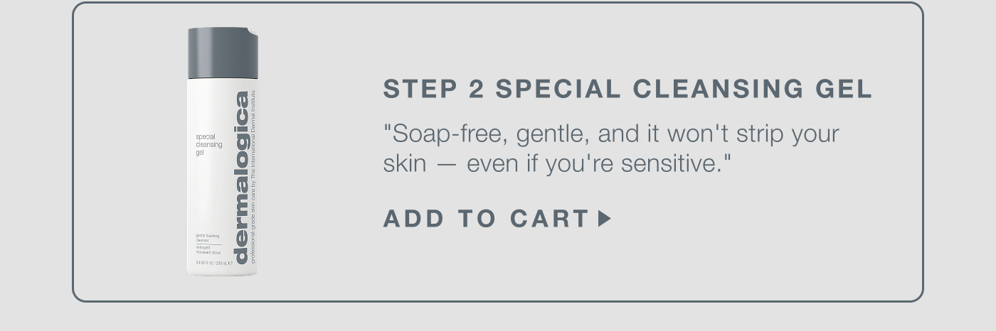 step 2  special cleansing gel​  "this is your daily non-negotiable. soap-free, gentle, and it won't strip your skin — even if you're sensitive."​  ADD TO CART 