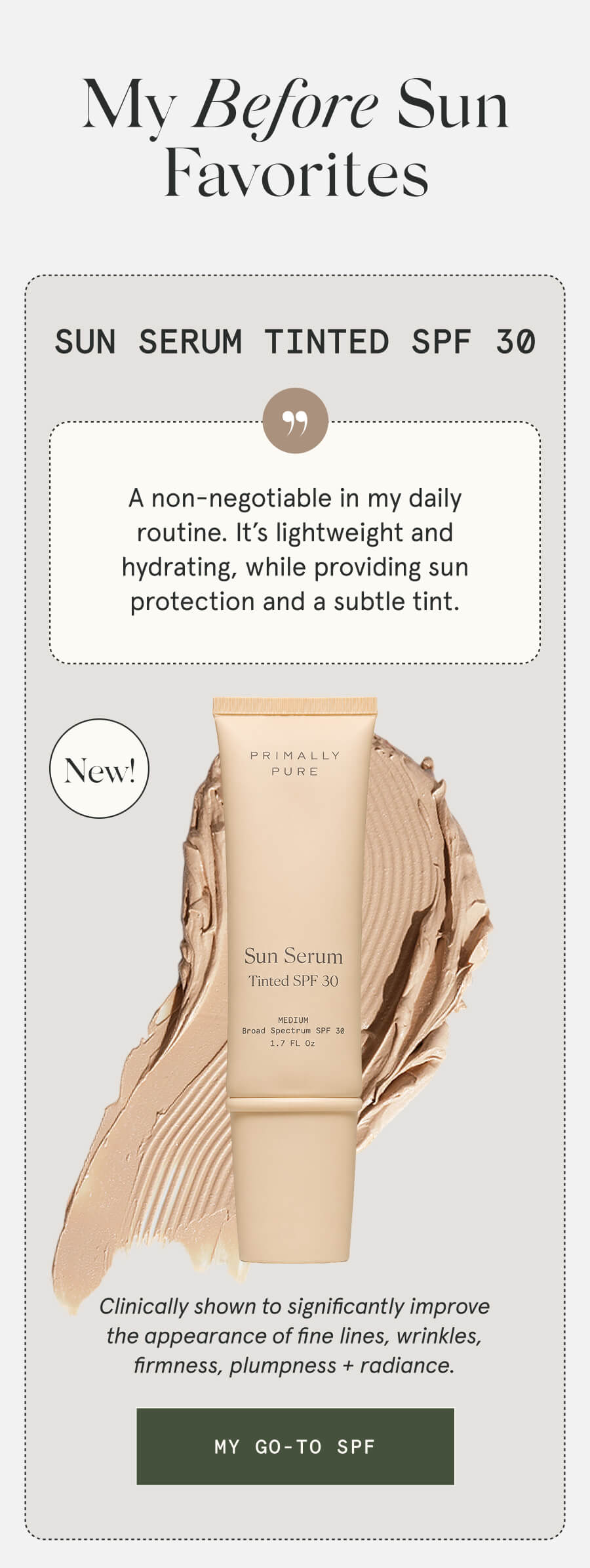 My Before Sun Favorites Sun Serum Tinted SPF 30 NEW A non-negotiable in my daily routine. It’s lightweight and hydrating, while providing sun protection and a subtle tint. Clinically shown to significantly improve the appearance of fine lines, wrinkles, firmness, plumpness + radiance. [MY GO-TO SPF]