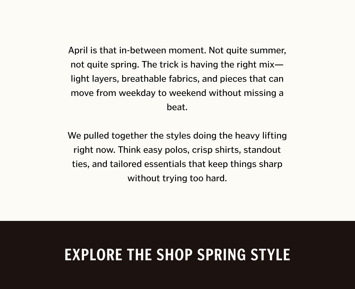 April is that in-between moment. Not quite summer, not quite spring. The trick is having the right mix—light layers, breathable fabrics, and pieces that can move from weekday to weekend without missing a beat. We pulled together the styles doing the heavy lifting right now. Think easy polos, crisp shirts, standout ties, and tailored essentials that keep things sharp without trying too hard.