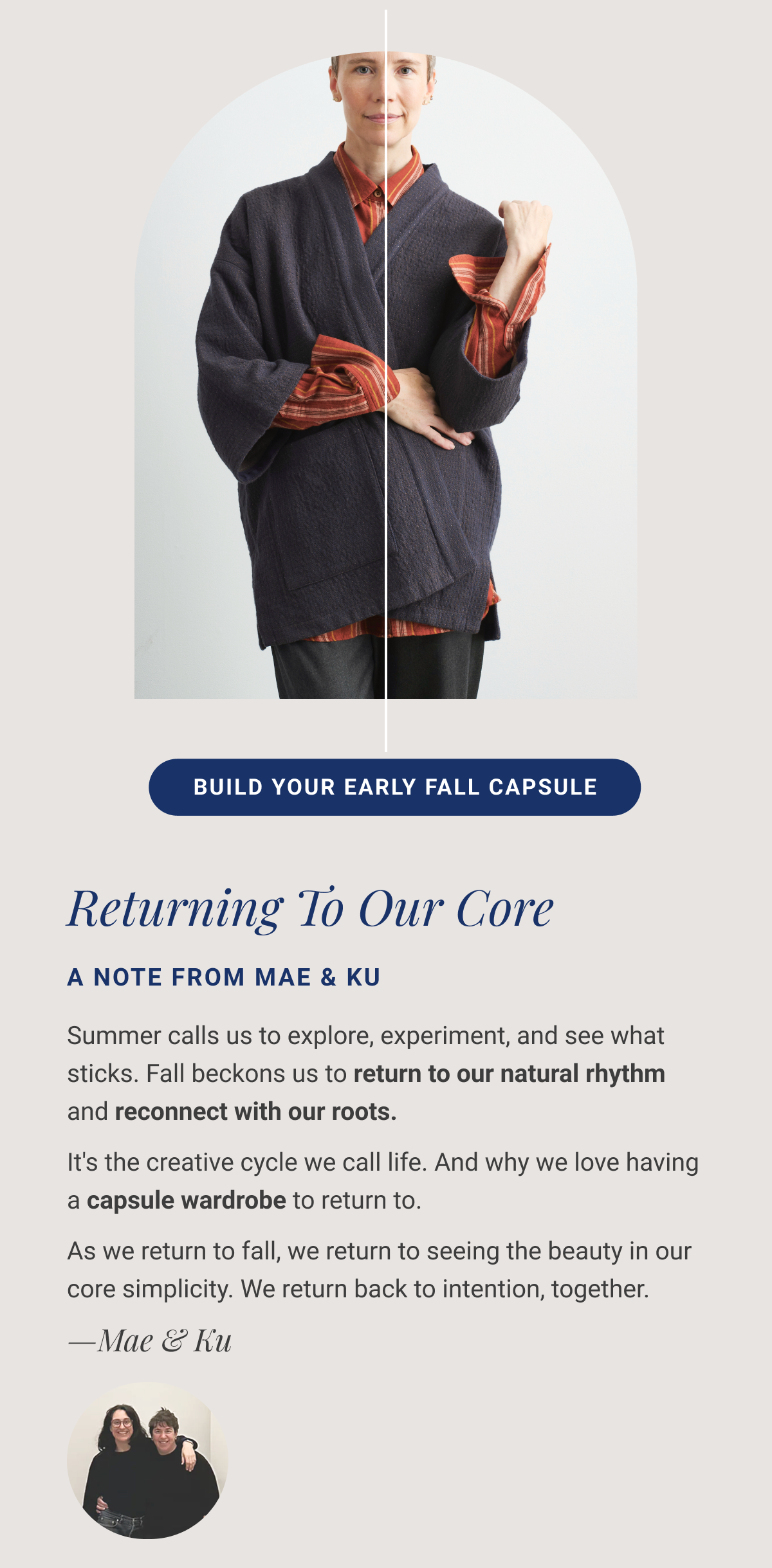 Returning To Our Core A Note From Mae & Ku Summer calls us to explore, experiment, and see what sticks. Fall beckons us to return to our natural rhythm and reconnect with our roots. It's the creative cycle we call life. And why we love having a capsule wardrobe to return to. As we return to fall, we return to seeing the beauty in our core simplicity. We return back to intention, together. —Mae & Ku Summer calls us to explore, experiment, and see what sticks. Fall beckons us to return to our natural rhythm and reconnect with our roots. It's the creative cycle we call life. And why we love having a capsule wardrobe to return to. As we return to fall, we return to seeing the beauty in our core simplicity. We return back to intention, together. —Mae & Ku