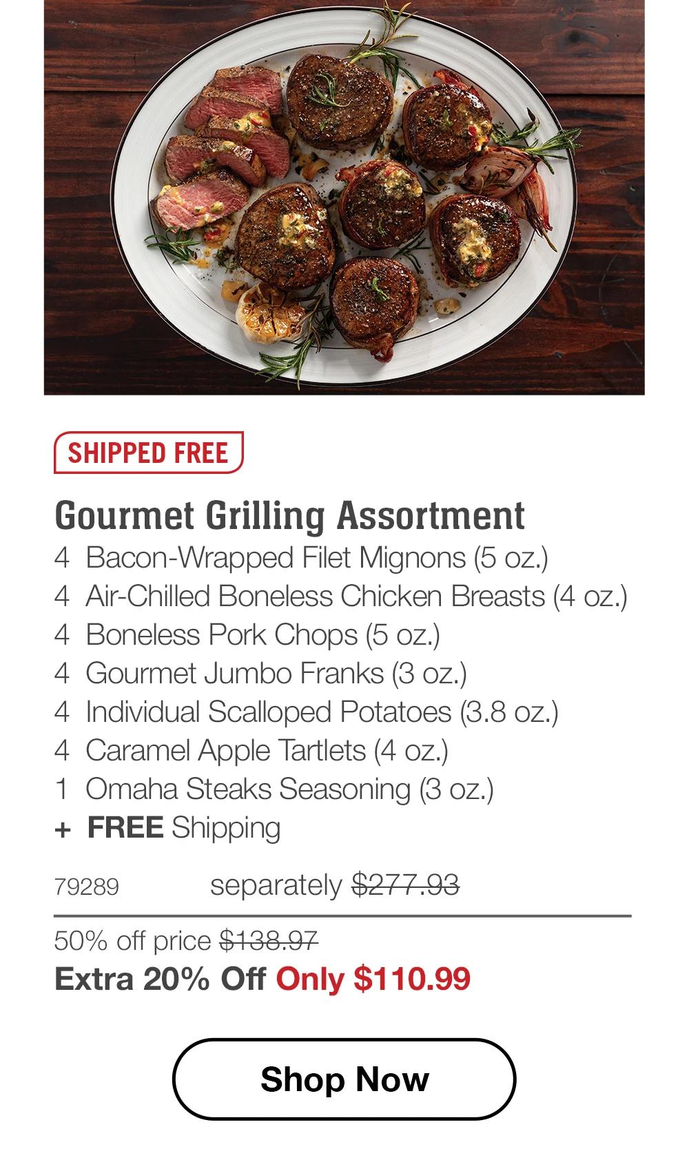 SHIPPED FREE
Gourmet Grilling Assortment
4 Bacon-Wrapped Filet Mignons (5 oz.)
4 Air-Chilled Boneless Chicken Breasts (4 oz.)
4 Boneless Pork Chops (5 oz.)
4 Gourmet Jumbo Franks (3 oz.)
4 Individual Scalloped Potatoes (3.8 oz.)
4 Caramel Apple Tartlets (4 oz.)
1 Omaha Steaks Seasoning (3 oz.)
+ FREE Shipping
79289  separately $277.93
50% off price $138.97
Extra 20% Off Only $110.99
Shop Now
