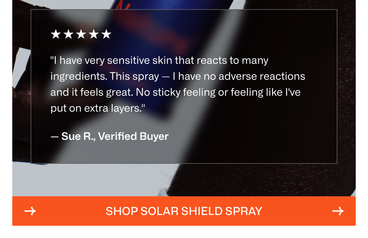 "I have very sensitive skin that reacts to many ingredients. This spray — I have no adverse reactions and it feels great. No sticky feeling or feeling like I've put on extra layers."  — Sue R., Verified Buyer | Shop Solar Shield Spray