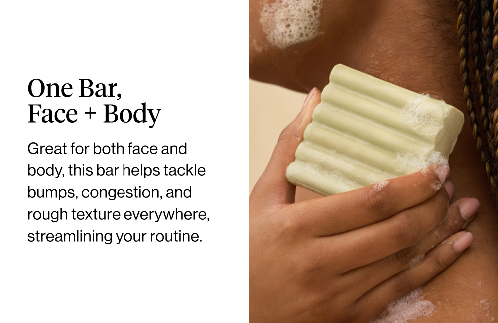 One Bar, Face + Body. Great for both face and body, this bar helps tackle bumps, congestion, and rough texture everywhere, streamlining your routine.