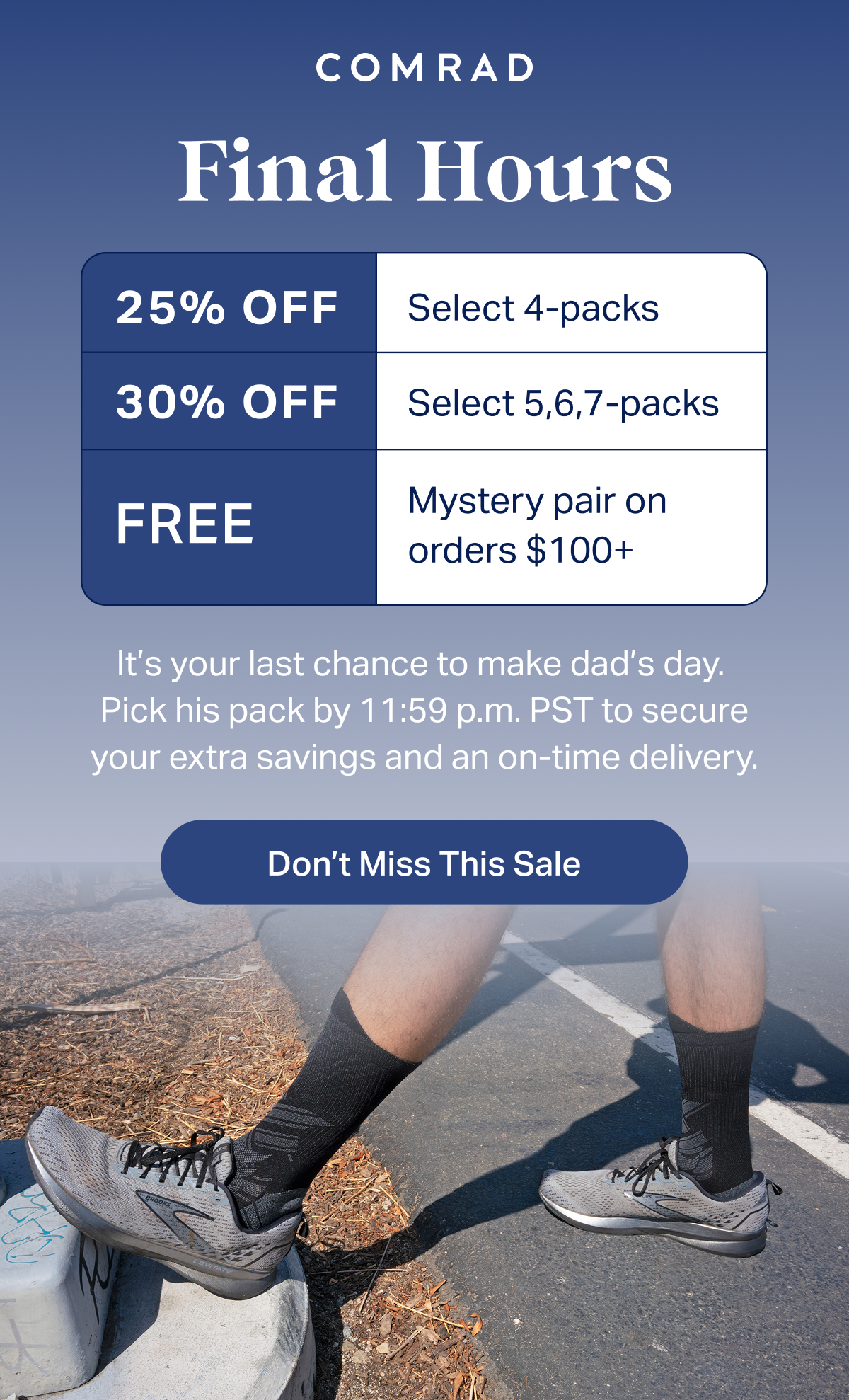 COMRAD | Final Hours | 25% OFF Select 4-packs | 30% OFF Select 5,6,7-packs | FREE Mystery pair on orders $100+ | It's your last chance to make dad's day. Pick his pack by 11:59 p.m. PST to secure your extra savings and an on-time delivery. | Don't Miss This Sale