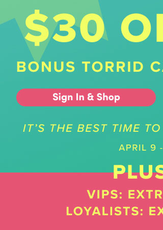 First Time Ever! | $30 Off $50 Bonus Torrid Cash Leveled Up! | Sign In & Shop > | It's The Best Time To Shop Torrid. | Period. | April 9 - April 12 | Plus +++ | VIPS Extra 15% Off* | Loyalists Extra 10% Off*