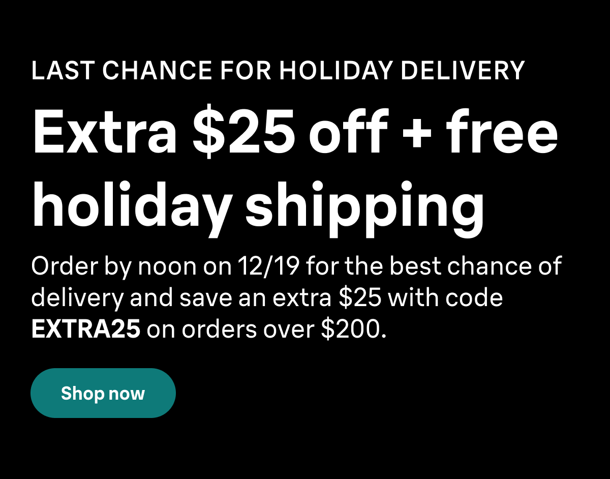 LAST CHANCE FOR HOLIDAY DELIVERY. Extra $25 off + free holiday shipping. Order by noon on 12/19 for the best chance of delivery and save an extra $25 with code EXTRA25 on orders over $200. Shop now