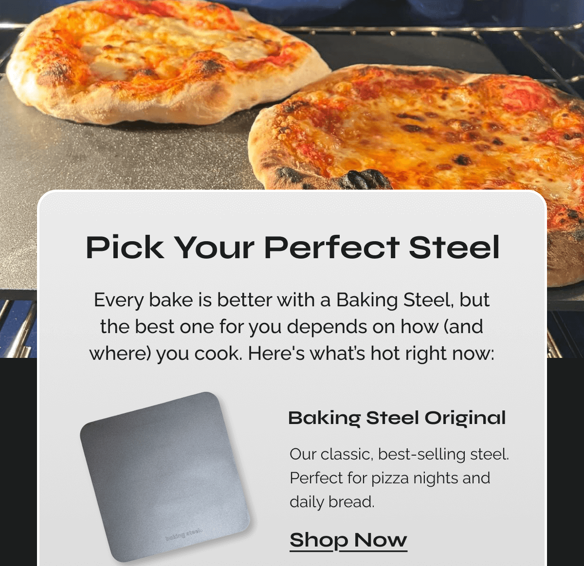 Pick Your Perfect Steel  Every bake is better with a Baking Steel, but the best one for you depends on how (and where) you cook. Here's what’s hot right now:  Baking Steel Original Our classic, best-selling steel. Perfect for pizza nights and daily bread. 