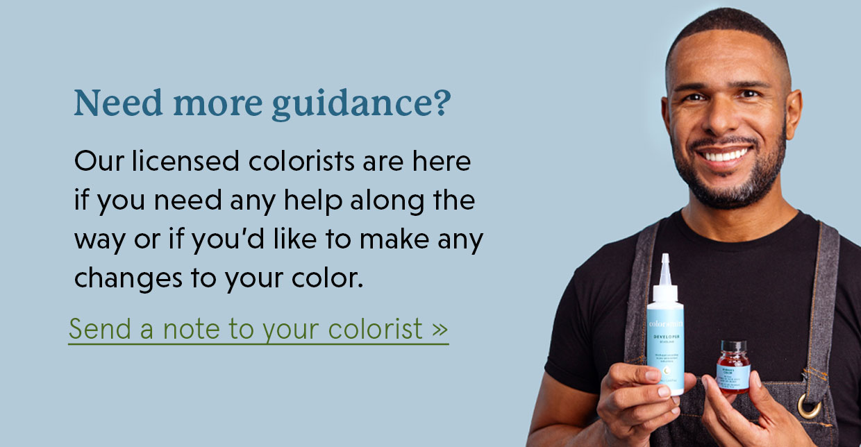 Need more guidance? Our licensed colorists are here if you need any help along the way or if you’d like to make any changes to your color.  Send a note to your colorist >>