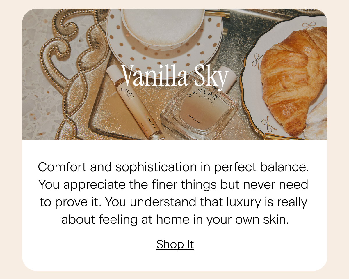 Vanilla Sky: Comfort and sophistication in perfect balance. You appreciate the finer things but never need to prove it. You understand that luxury is really about feeling at home in your own skin. Shop It