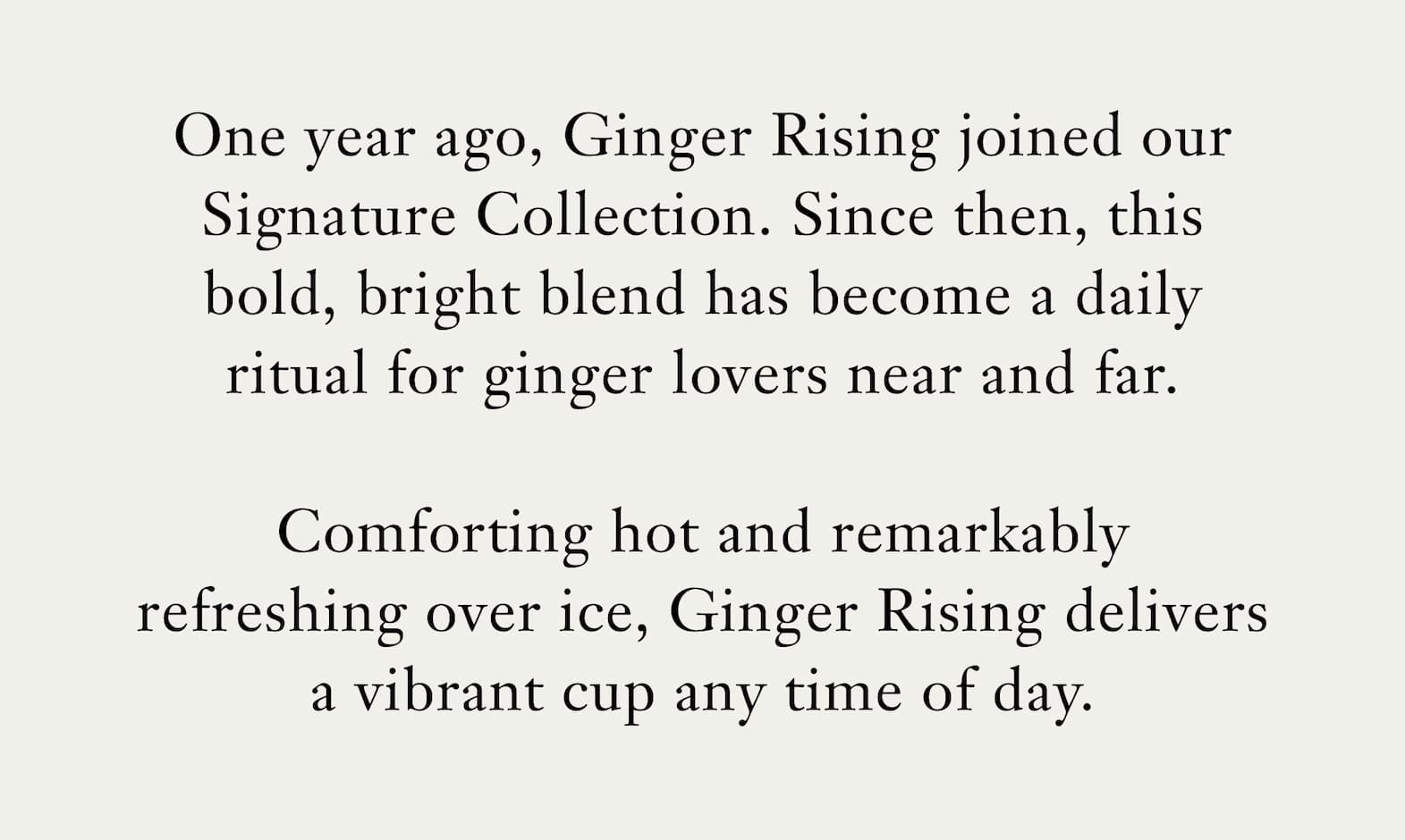 Body: One year ago, Ginger Rising joined our Signature Collection. Since then, this bold, bright blend has become a daily ritual for ginger lovers near and far.   Comforting hot and remarkably refreshing over ice, Ginger Rising delivers a vibrant cup any time of day. 