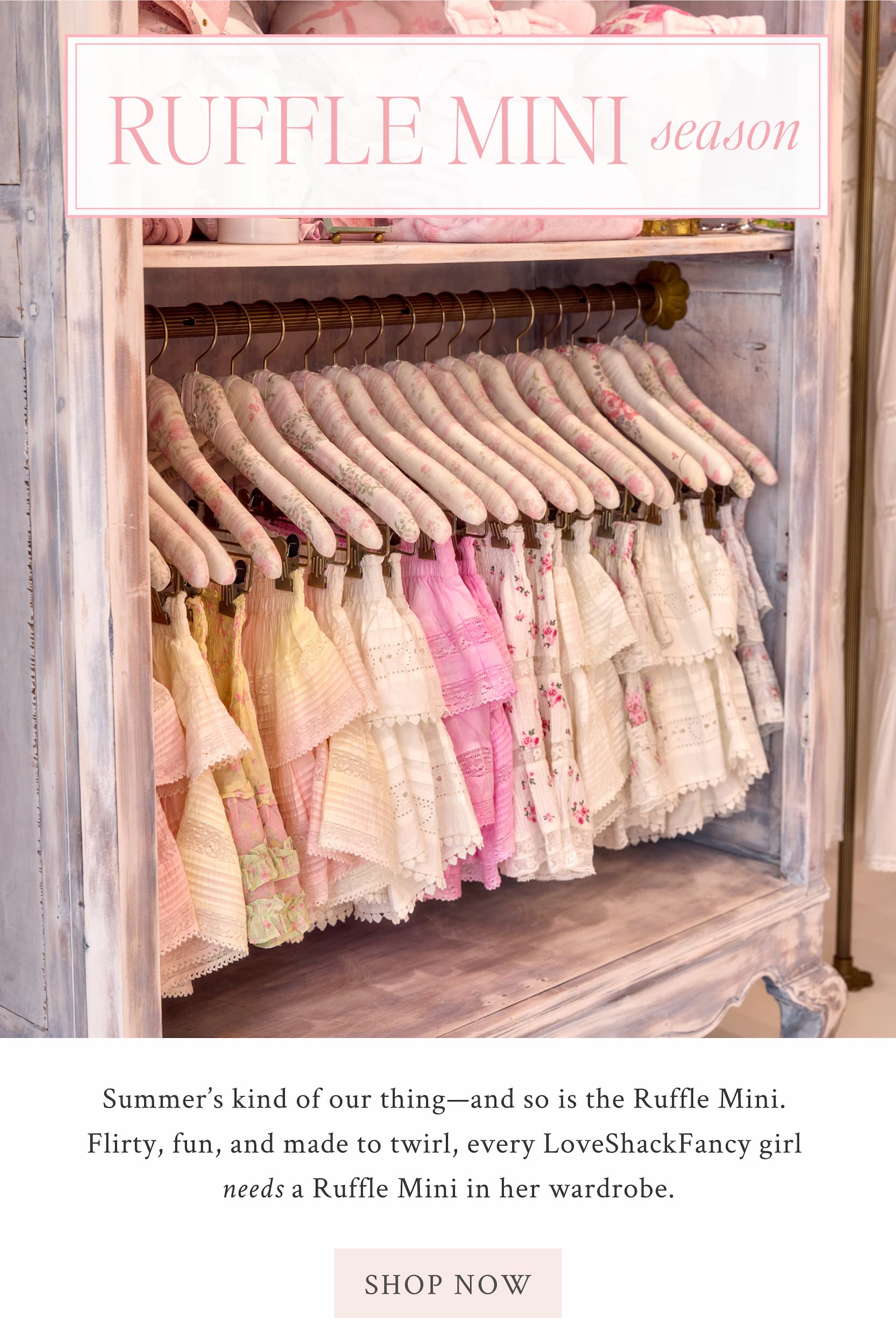Ruffle Mini Season Summer’s kind of our thing—and so is the Ruffle Mini. Flirty, fun, and made to twirl, every LoveShackFancy girl needs a Ruffle Mini in her wardrobe.  <SHOP NOW>