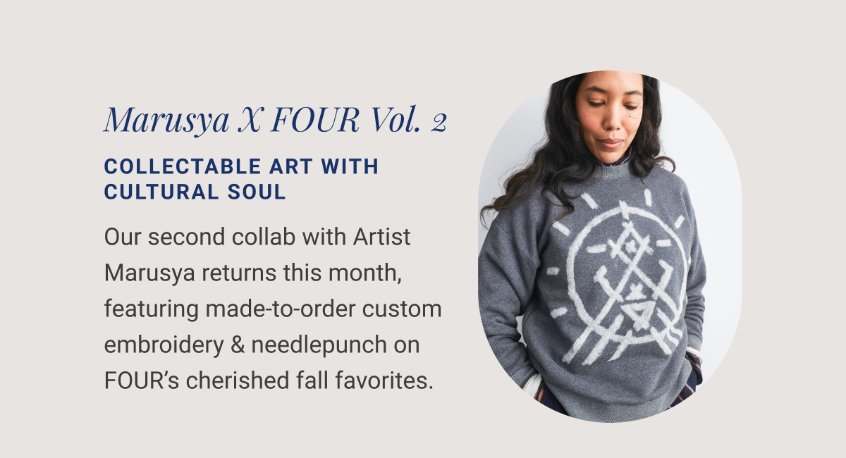  Marusya X FOUR Vol. 2 COLLECTABLE ART WITH CULTURAL SOUL Our second collab with Artist Marusya returns this month, featuring made-to-order custom embroidery & needlepunch on FOUR’s cherished fall favorites. 