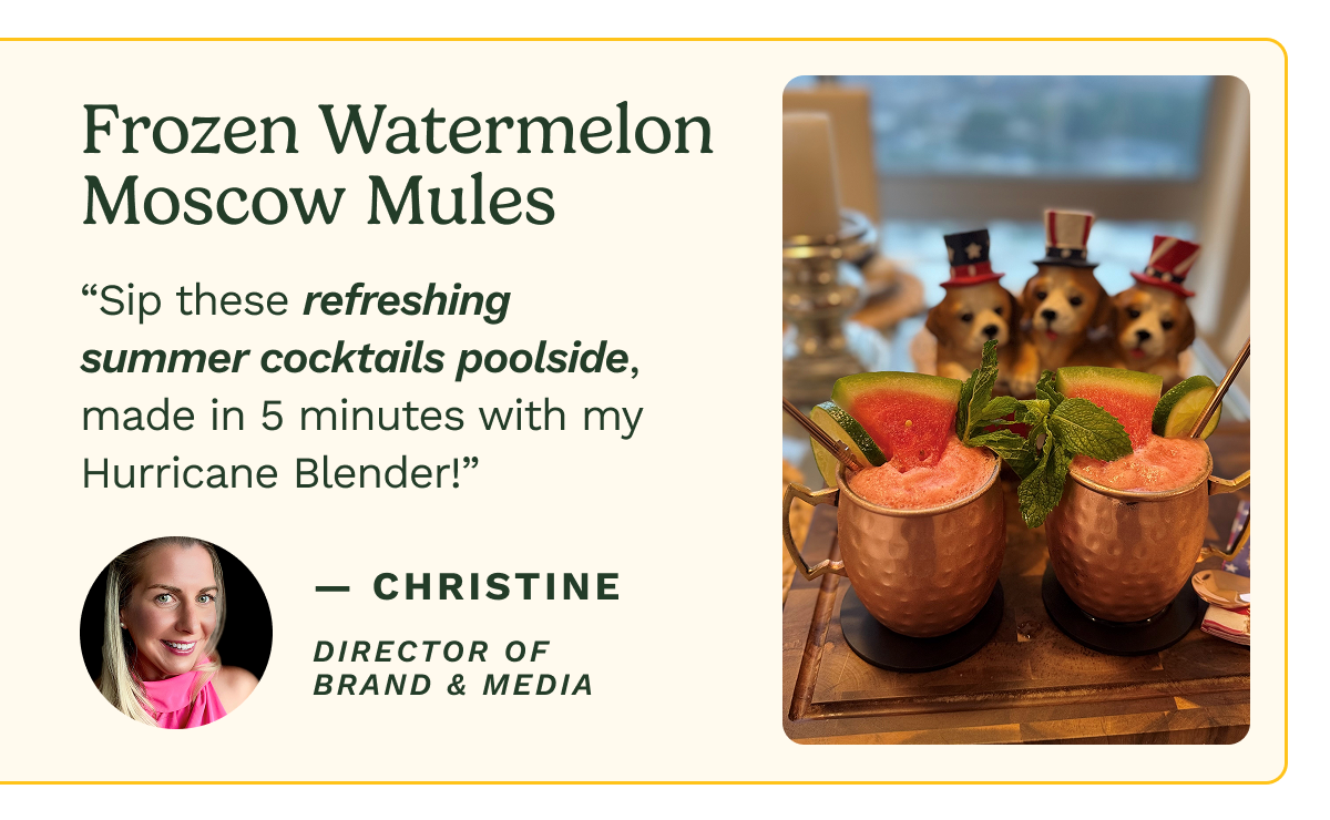 Frozen Watermelon Moscow Mules “Sip these refreshing summer cocktails poolside, made in 5 minutes with my Hurricane Blender!” — Christine DIRECTOR OF BRAND & MEDIA