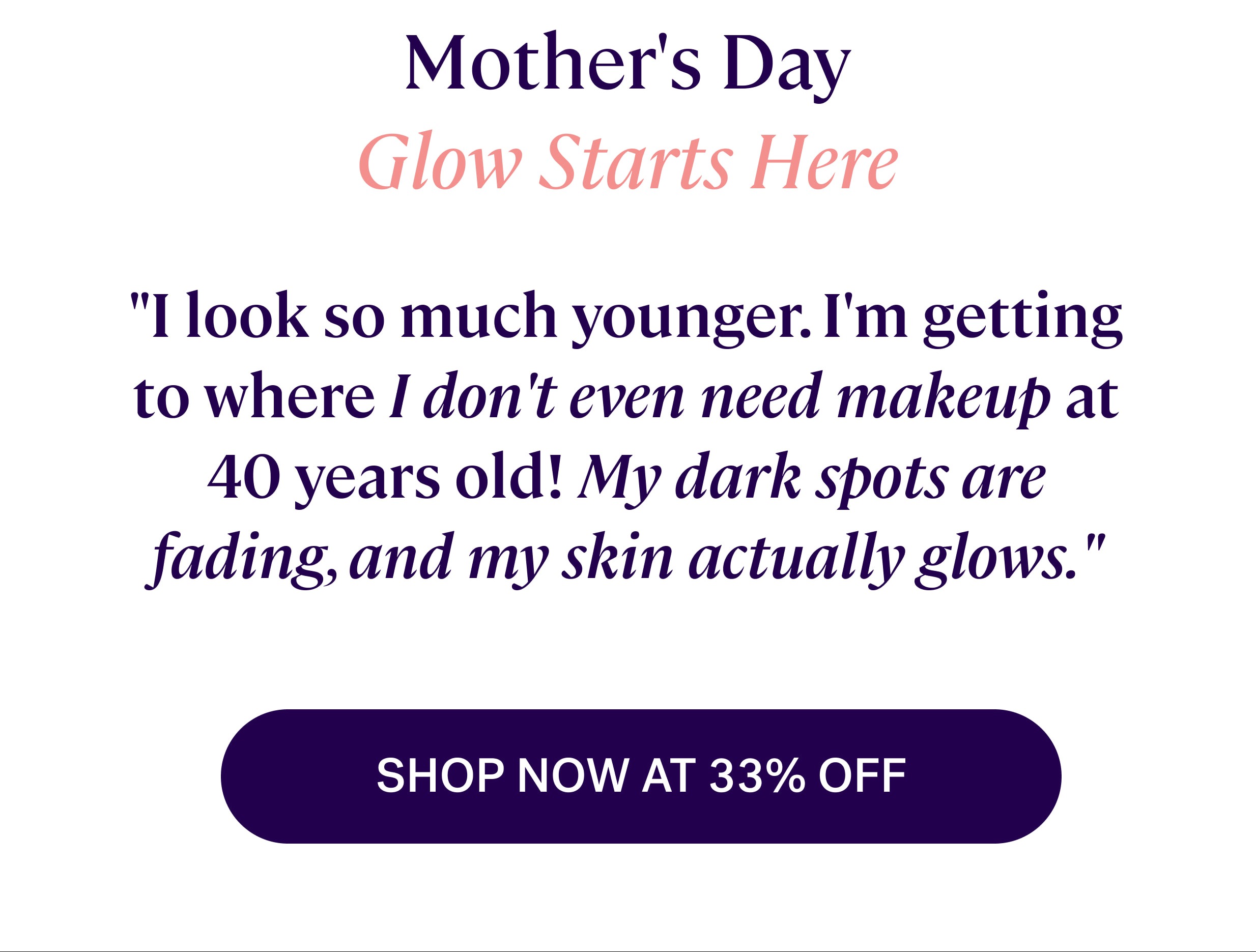 Mother's Day Glow Starts Here "I look so much younger. I'm getting to where I don't even need makeup at 40 years old! My dark spots are fading, and my skin actually glows." SHOP NOW AT 33% OFF