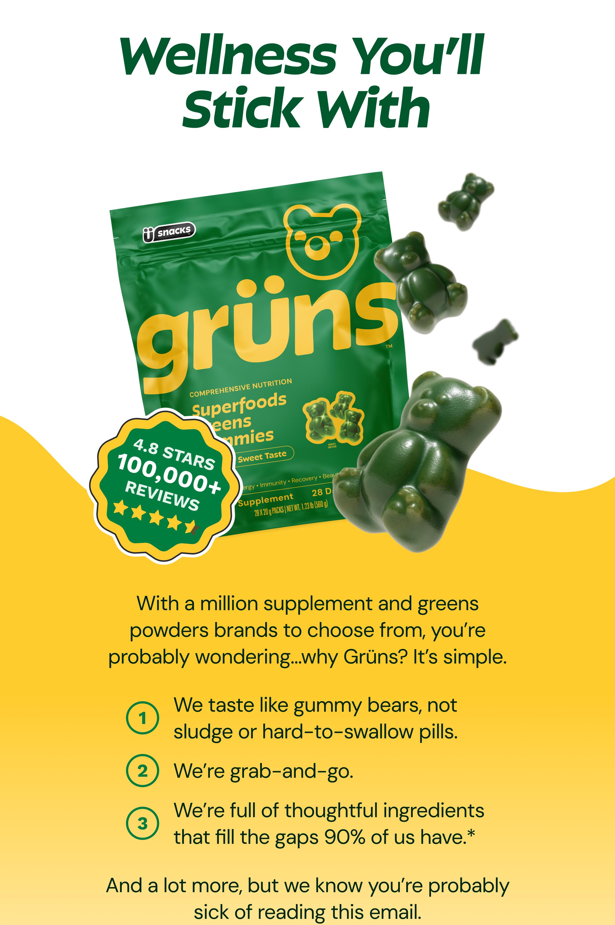 Wellness You’ll&nbsp; Stick With. With a Million Supplement and Greens Powders Brands to Choose From, You’re Probably Wondering…why Grüns? It’s Simple. We Taste Like Gummy Bears, Not Sludge or Hard-to-Swallow Pills. We’re Grab-and-Go. We’re Full of Thoughtful Ingredients That Fill the Gaps 90% of Us Have. and a Lot More, but We Know You’re Probably Sick of Reading This Email.
