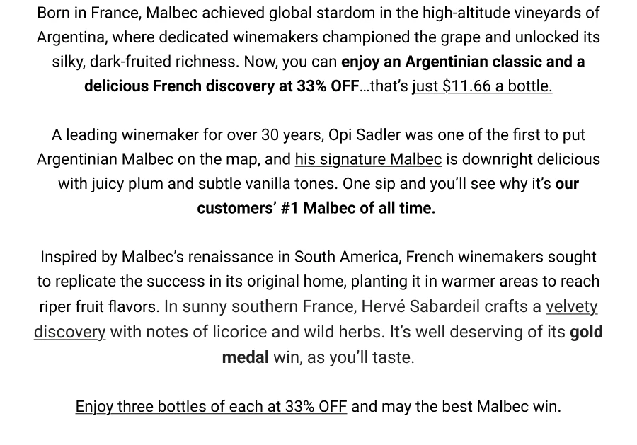 Born in France, Malbec achieved global stardom in the high-altitude vineyards of Argentina, where dedicated winemakers championed the grape and unlocked its silky, dark-fruited richness. Now, you can enjoy an Argentinian classic and a delicious French discovery at 33% OFF... that's just $11.66 a bottle.
A leading winemaker for over 30 years, Opi Sadler was one of the first to put Argentinian Malbec on the map, and his signature Malbec is downright delicious with juicy plum and subtle vanilla tones. One sip and you'll see why it's our customers' #1 Malbec of all time.
Inspired by Malbec's renaissance in South America, French winemakers sought to replicate the success in its original home, planting it in warmer areas to reach riper fruit flavors. In sunny southern France, Hervé Sabardeil crafts a velvety discovery with notes of licorice and wild herbs. It's well deserving of its gold medal win, as you'll taste.
Enjoy three bottles of each at 33% OFF and may the best Malbec win.
