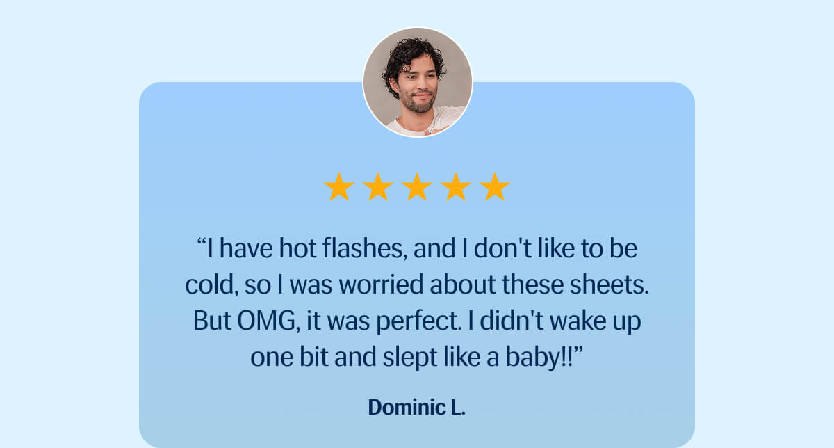 ⭐️⭐️⭐️⭐️⭐️ "I have hot flashes, and I don't like to be cold, so I was worried about these sheets. | But OMG, it was perfect. | I didn't wake up one bit and slept like a baby!!" – Dominic L.