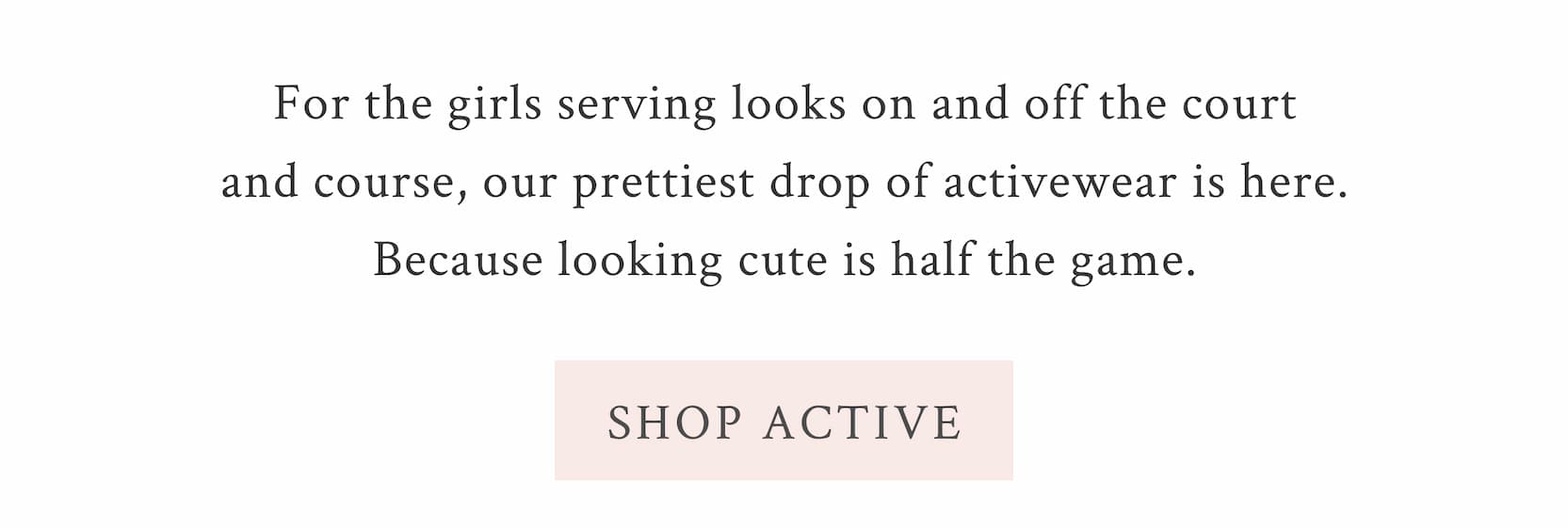 For the girls serving looks on and off the court and course, our prettiest drop of activewear is here. Because looking cute is half the game.  <SHOP ACTIVE>