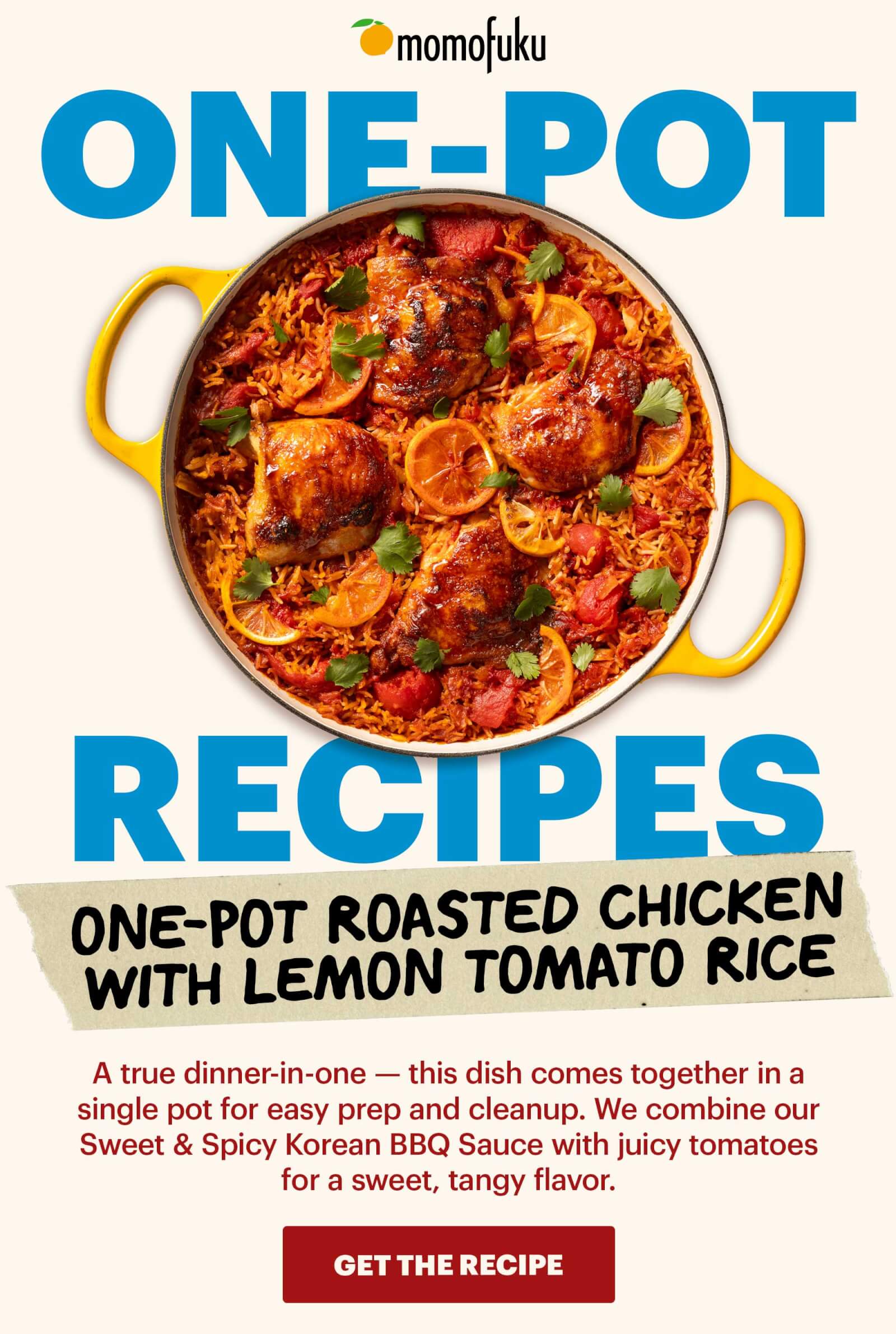 Header: One-Pot Roasted Chicken with Lemon Tomato Rice Sub-header: A true dinner-in-one — this dish comes together in a single pot for easy prep and cleanup. We combine our Sweet & Spicy Korean BBQ Sauce with juicy tomatoes for a sweet, tangy flavor.   CTA : GET THE RECIPE 