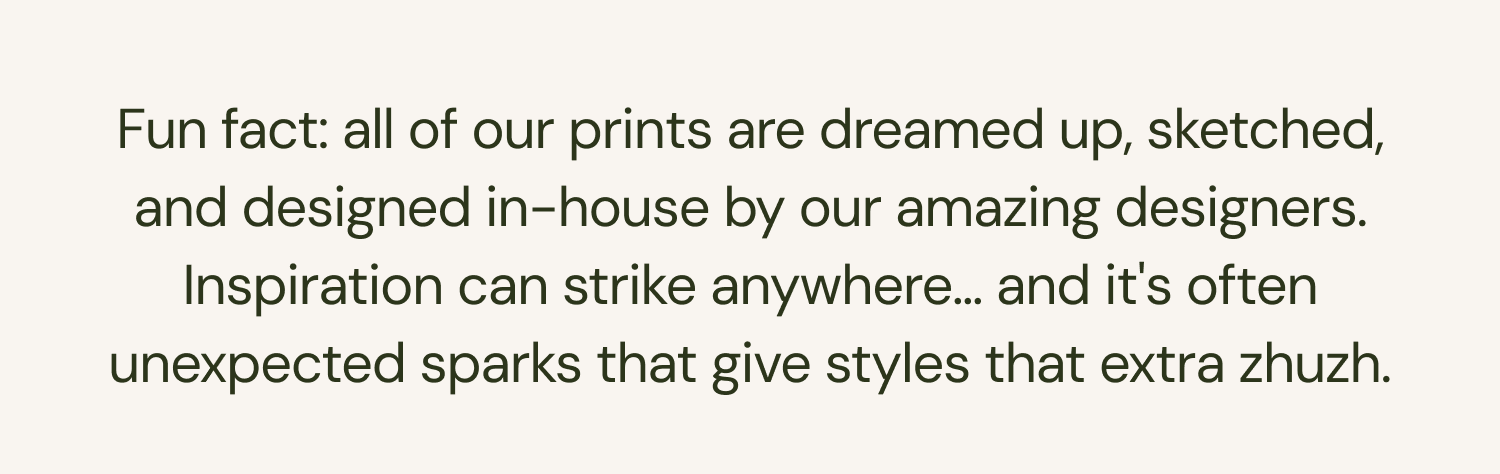 Fun fact: all of our prints are dreamed up, sketched, and designed in-house by our amazing designers. Inspiration can strike anywhere... and it's often unexpected sparks that give styles that extra zhuzh.