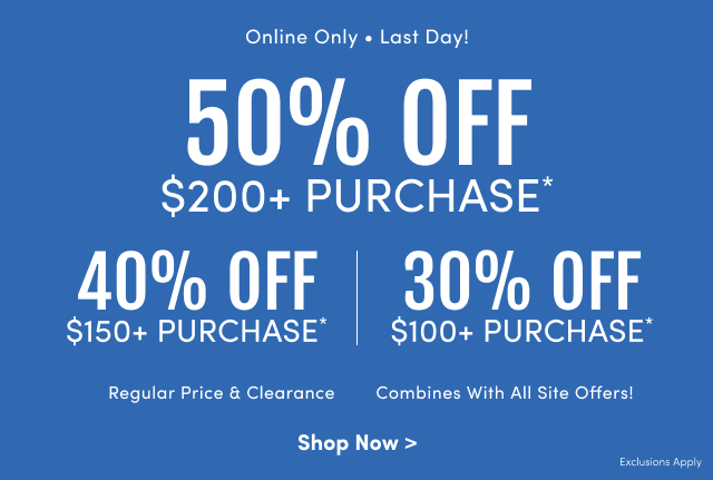 Online Only | Last Day! | 50% Off $200+ Purchase* | 40% Off $150+ Purchase* | 30% Off $100+ Purchase* | Regular Price & Clearance | Combines With All Site Offers! | Shop Now > | Exclusions Apply