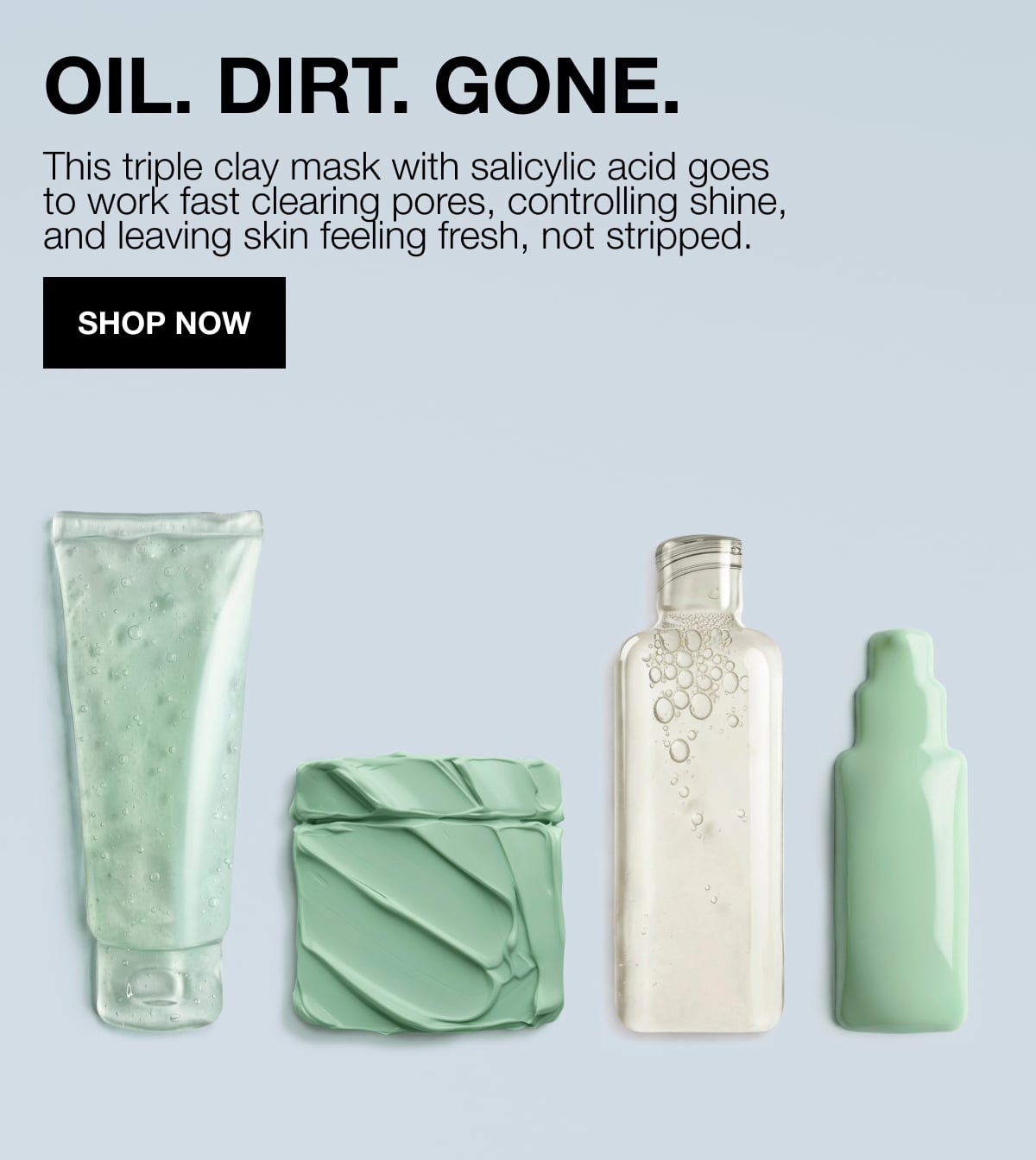 OIL. DIRT. GONE. | This triple clay mask with salicylic acid goes to work fast clearing pores, controlling shine, and leaving skin feeling fresh, not stripped. | SHOP NOW