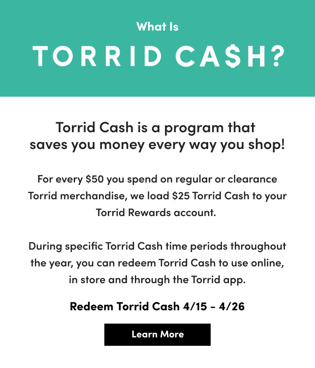What Is Torrid Cash? | Torrid Cash is a program that  saves you money every way you shop! For every $50 you spend on regular or clearance Torrid merchandise, we load $25 Torrid Cash to your Torrid Rewards account. During specific Torrid Cash time periods throughout the year, you can redeem Torrid Cash to use online, in store and through the Torrid app. | Redeem Torrid Cash 4/15 - 4/26 | Learn More >