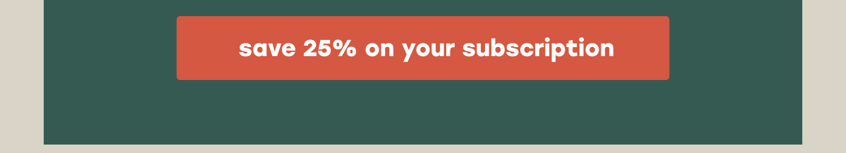 [SAVE 25% ON YOUR SUBSCRIPTION]