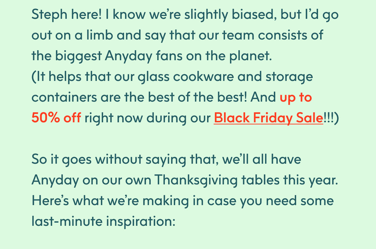 Steph here! I know we’re slightly biased, but I’d go out on a limb and say that our team consists of the biggest Anyday fans on the planet. (It helps that our glass cookware and storage containers are the best of the best! And up to 50% off right now during our Black Friday sale!!!) So it goes without saying that, we’ll all have Anyday on our own Thanksgiving tables this year. 