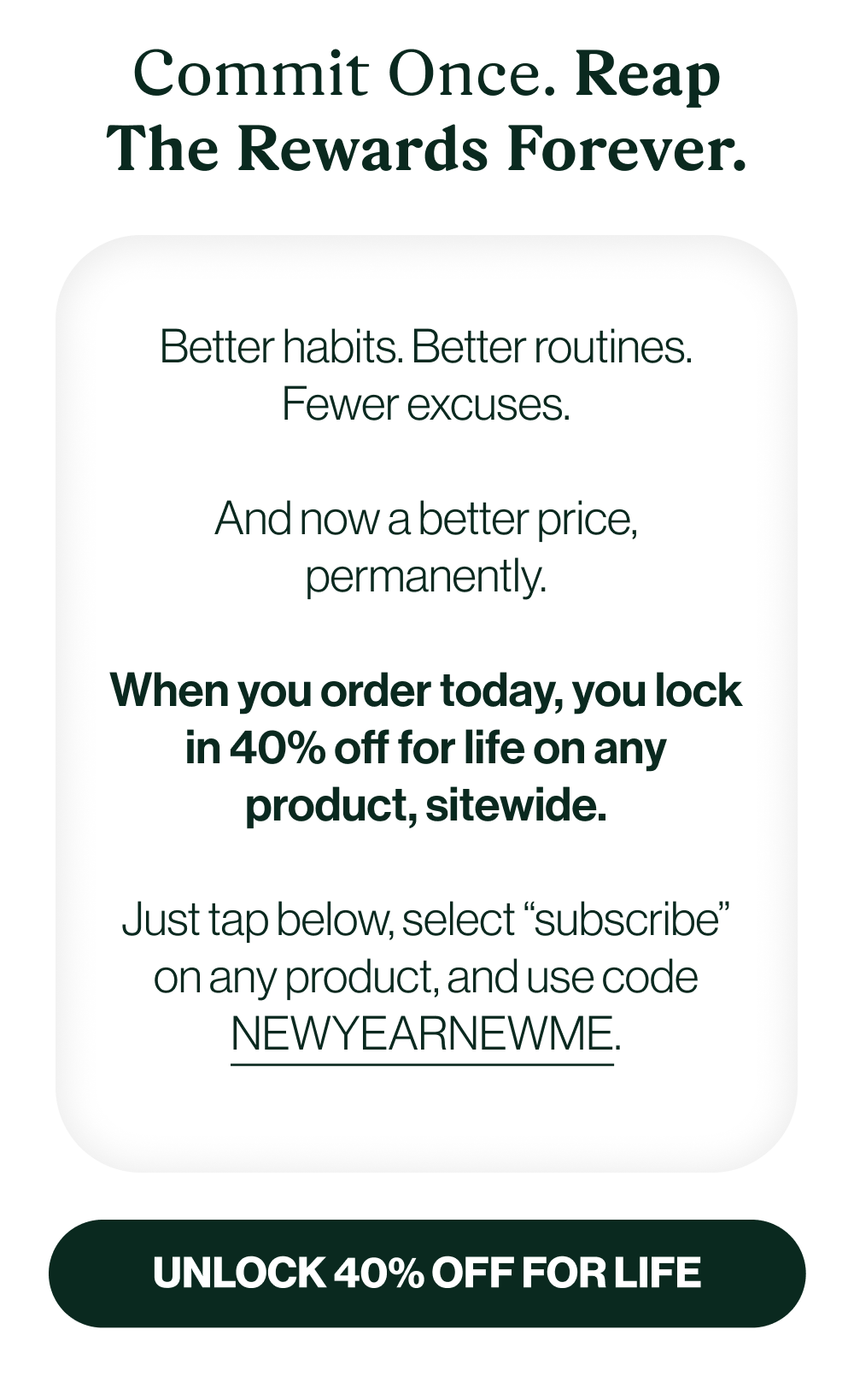 Better habits. Better routines. Fewer excuses.  And now a better price, permanently.  When you order today, you lock in 40% off for life on any product, sitewide.  Just tap below, select “subscribe” on any product, and use code NEWYEARNEWME.