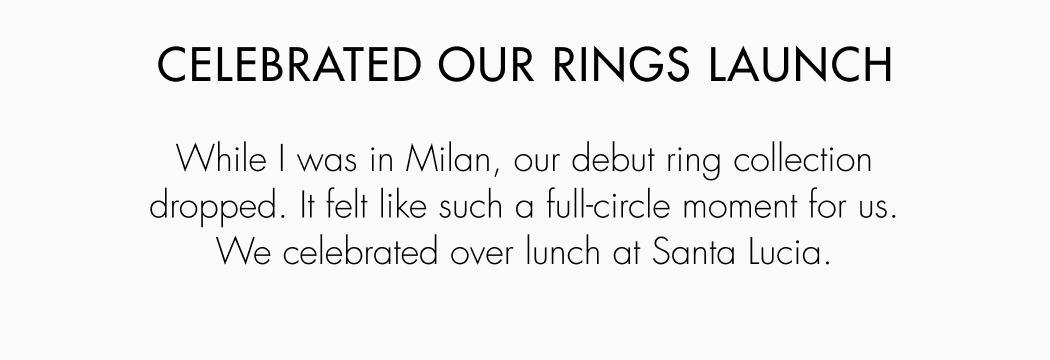 While I was in Milan, our debut ring collection dropped. It felt like such a full-circle moment for us. We celebrated over lunch at Santa Lucia.