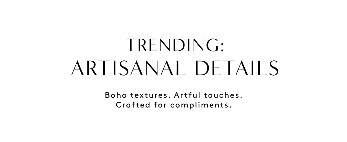 Trending: Artisanal Details Boho Textures. Artful Tuches. Crafted For Compliments.