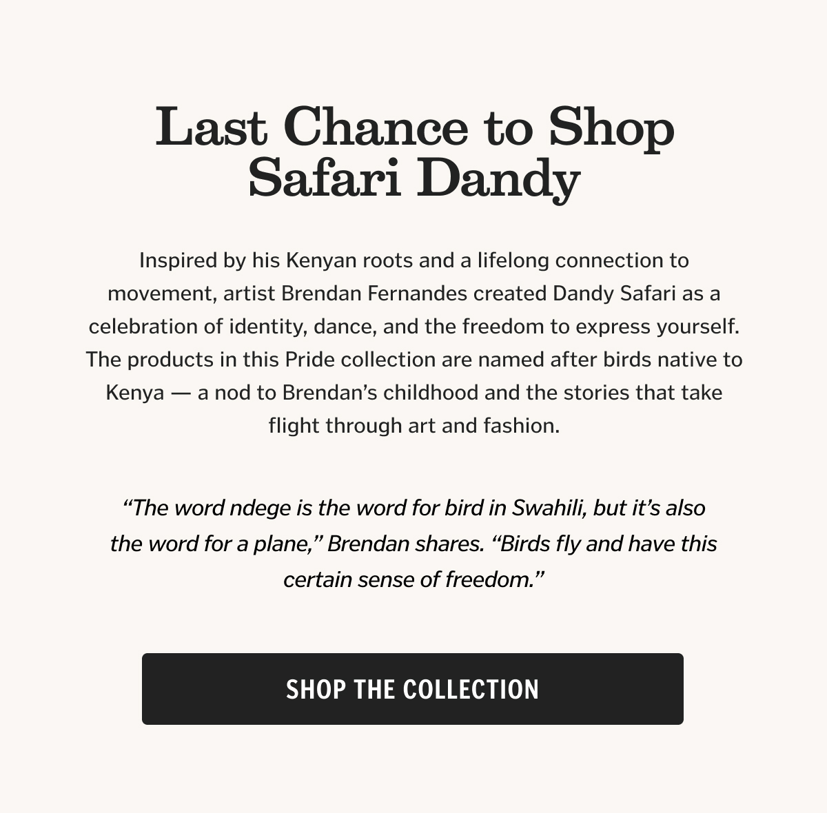 Inspired by his Kenyan roots and a lifelong connection to movement, artist Brendan Fernandes created Dandy Safari as a celebration of identity, dance, and the freedom to express yourself. The products in this Pride collection are named after birds native to Kenya — a nod to Brendan’s childhood and the stories that take flight through art and fashion.