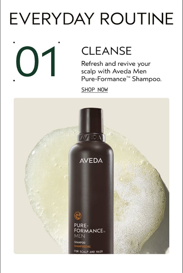 EVERYDAY ROUTINE | 01 | CLEANSE | Refresh and revive your scalp with Aveda Men Pure-Formance™ Shampoo. | SHOP NOW
