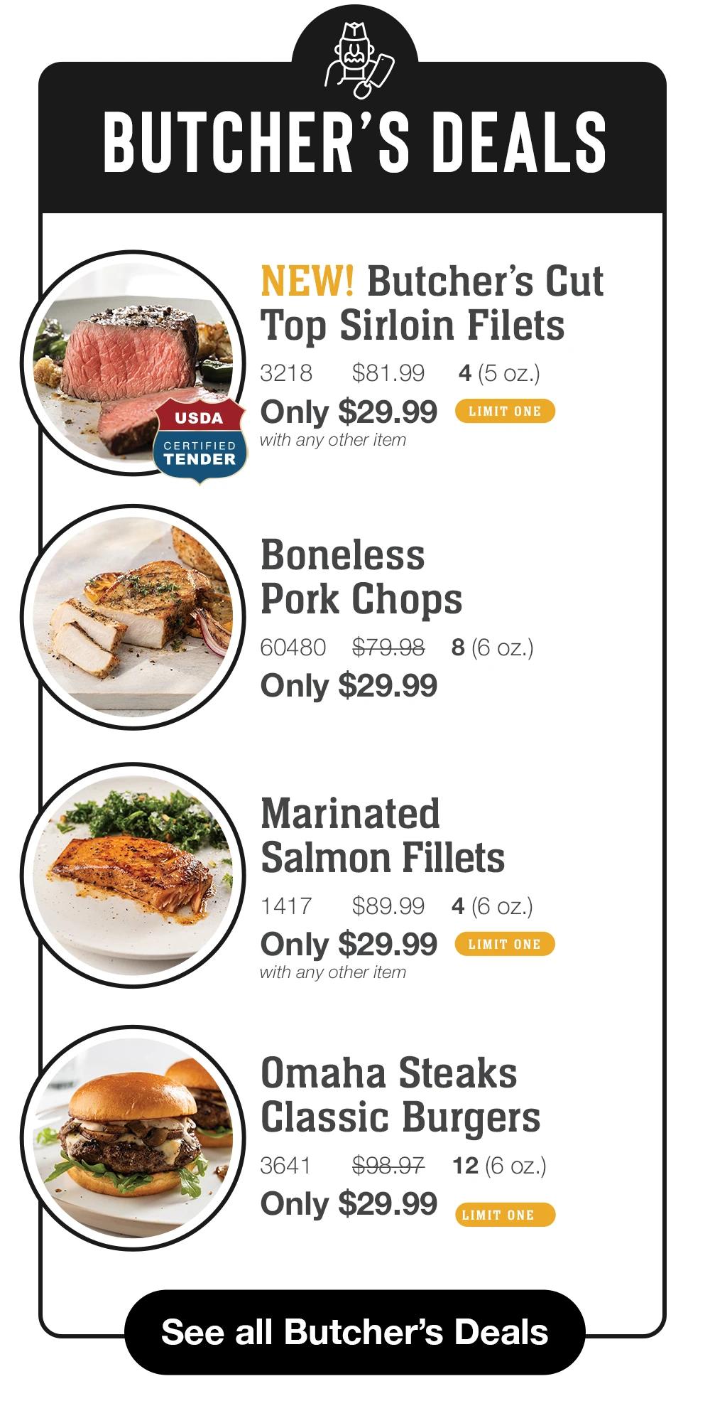 BUTCHER'S DEALS
USDA
CERTIFIED TENDER
NEW! Butcher's Cut Top Sirloin Filets
3218
$81.99
4 (5 oz.)
Only $29.99
LIMIT ONE
with any other item

Boneless
Pork Chops
60480 $79.98 8 (6 oz.)
Only $29.99

Marinated
Salmon Fillets
1417
$89.99
4 (6 oz.)
Only $29.99
LIMIT ONE
with any other item

Omaha Steaks
Classic Burgers
3641
$98.97
12(6 oZ.)
Only $29.99
LIMIT ONE

See all Butcher's Deals

