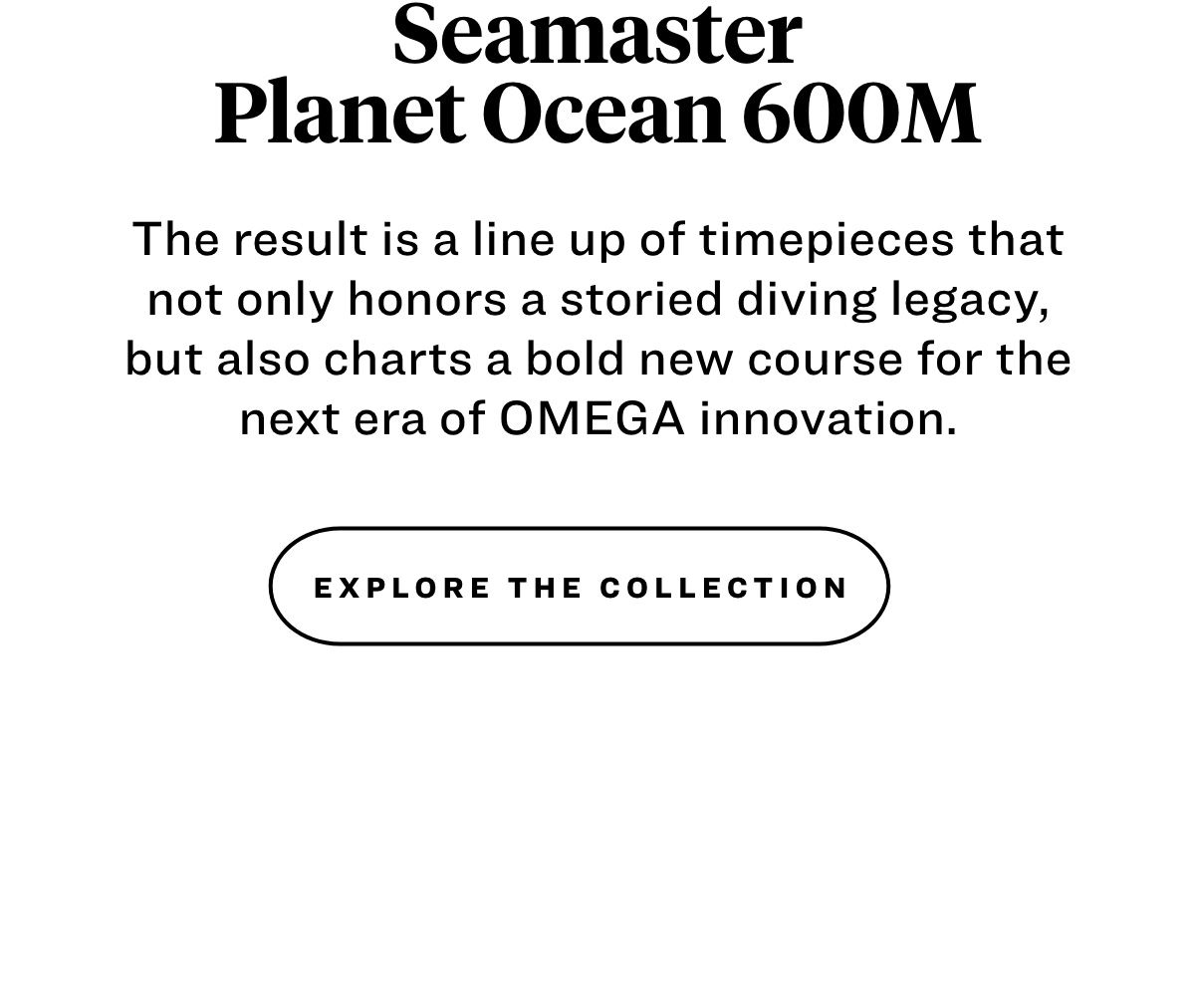 Seamaster Planet Ocean 600M. The result is a line up of timepieces that not only honors a storied diving legacy, but also charts a bold new course for the next era of OMEGA innovation. Explore the collection