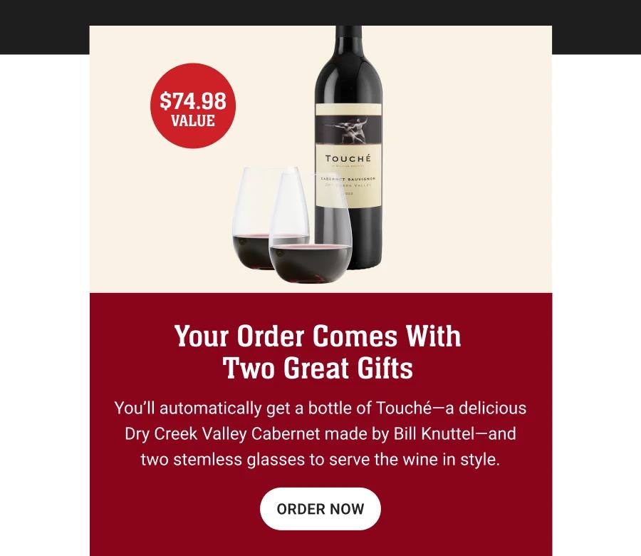 $74.98 VALUE

Your Order Comes With Two Great Gifts
You'll automatically get a bottle of Touché-a delicious Dry Creek Valley Cabernet made by Bill Knuttel-and two stemless glasses to serve the wine in style.
ORDER NOW
