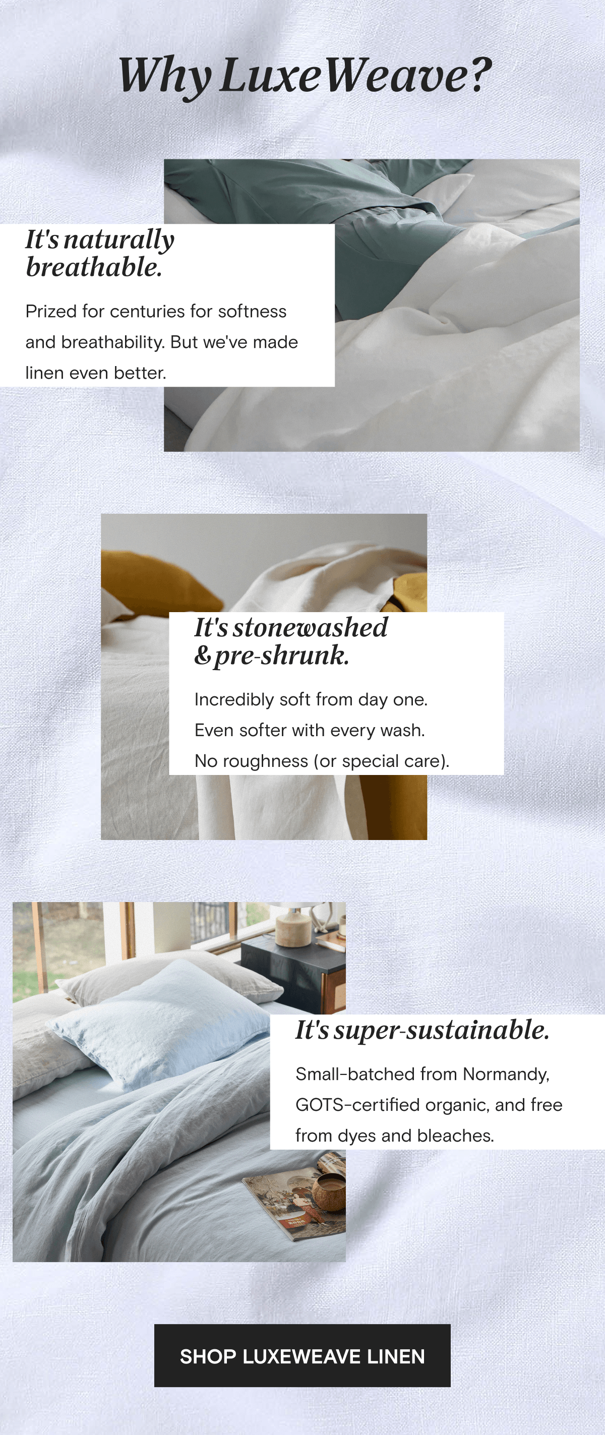 Why LuxeWeave? It's naturally breathable. Prized for centuries for softness and breathability. But we've made linen even better. | It's stonewashed & pre-shrunk. Incredibly soft from day one.  Even softer with every wash.  No roughness (or special care). | SHOP LUXEWEAVE LINEN