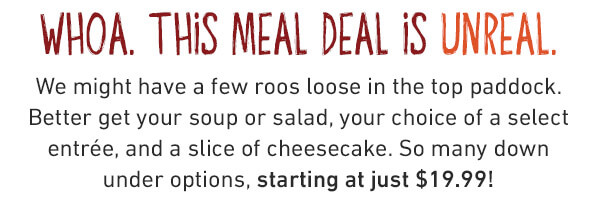 Whoa. This Meal Deal Is Unreal. We might have a few roos loose in the top paddock. Better get your soup or salad, your choice of a select entree and a slice of cheesecake. So many down n under options, starting at just $19.99